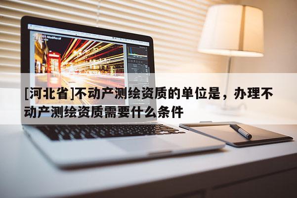[河北省]不動產(chǎn)測繪資質(zhì)的單位是，辦理不動產(chǎn)測繪資質(zhì)需要什么條件