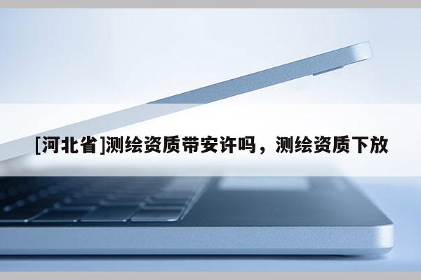 [河北省]測繪資質(zhì)帶安許嗎，測繪資質(zhì)下放