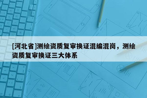 [河北省]測繪資質(zhì)復(fù)審換證混編混崗，測繪資質(zhì)復(fù)審換證三大體系