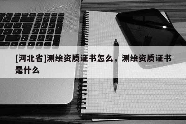 [河北省]測繪資質(zhì)證書怎么，測繪資質(zhì)證書是什么