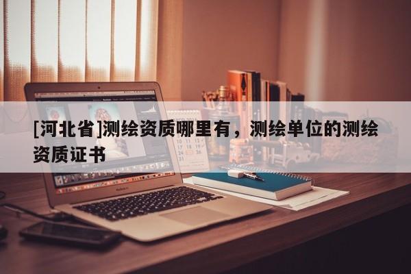 [河北省]測繪資質(zhì)哪里有，測繪單位的測繪資質(zhì)證書