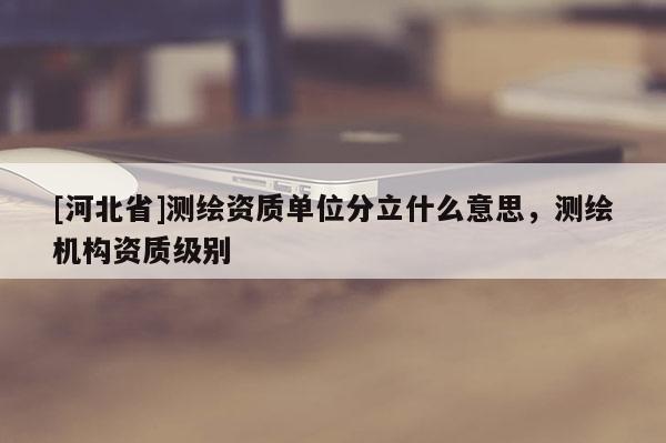 [河北省]測繪資質(zhì)單位分立什么意思，測繪機(jī)構(gòu)資質(zhì)級別
