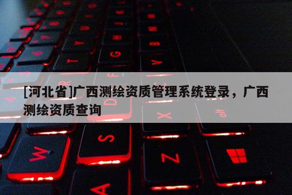 [河北省]廣西測繪資質(zhì)管理系統(tǒng)登錄，廣西測繪資質(zhì)查詢