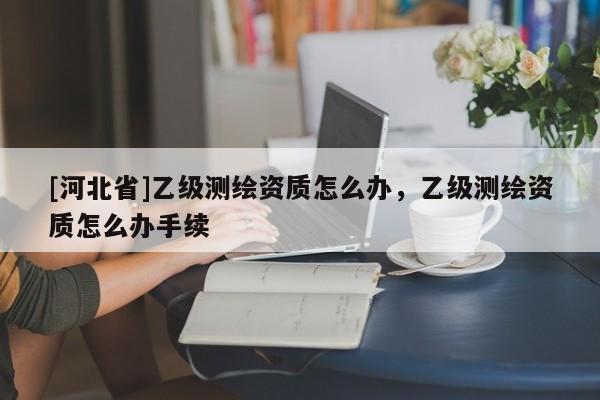 [河北省]乙級測繪資質(zhì)怎么辦，乙級測繪資質(zhì)怎么辦手續(xù)