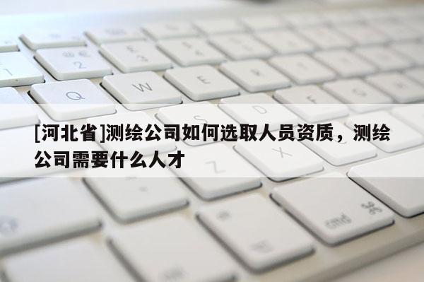 [河北省]測(cè)繪公司如何選取人員資質(zhì)，測(cè)繪公司需要什么人才