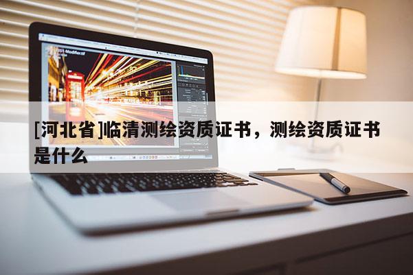 [河北省]臨清測繪資質(zhì)證書，測繪資質(zhì)證書是什么