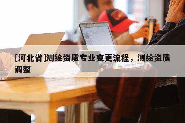 [河北省]測(cè)繪資質(zhì)專(zhuān)業(yè)變更流程，測(cè)繪資質(zhì)調(diào)整