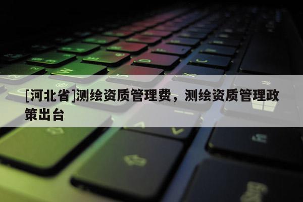[河北省]測繪資質管理費，測繪資質管理政策出臺