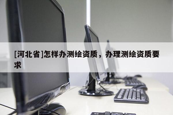 [河北省]怎樣辦測繪資質(zhì)，辦理測繪資質(zhì)要求