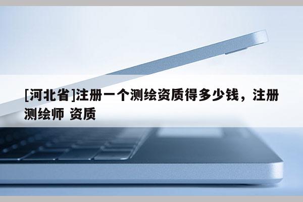 [河北省]注冊一個測繪資質(zhì)得多少錢，注冊測繪師 資質(zhì)