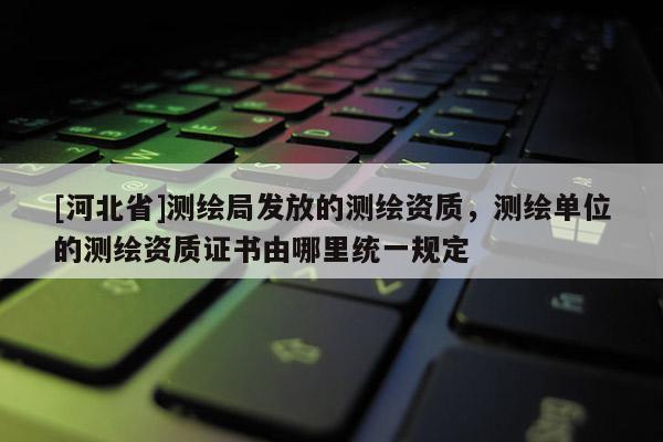 [河北省]測(cè)繪局發(fā)放的測(cè)繪資質(zhì)，測(cè)繪單位的測(cè)繪資質(zhì)證書由哪里統(tǒng)一規(guī)定