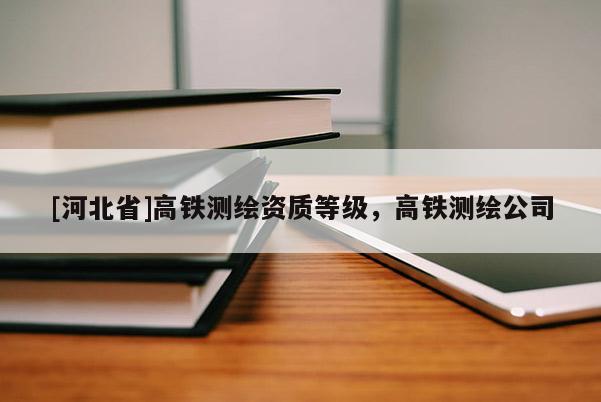 [河北省]高鐵測(cè)繪資質(zhì)等級(jí)，高鐵測(cè)繪公司