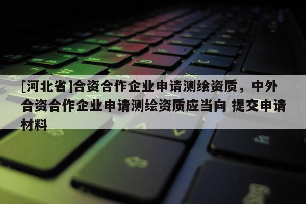 [河北省]合資合作企業(yè)申請測繪資質(zhì)，中外合資合作企業(yè)申請測繪資質(zhì)應(yīng)當(dāng)向 提交申請材料