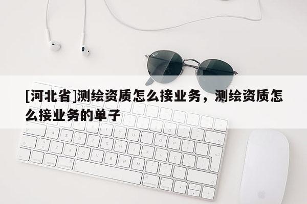 [河北省]測繪資質(zhì)怎么接業(yè)務(wù)，測繪資質(zhì)怎么接業(yè)務(wù)的單子