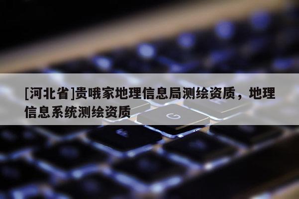 [河北省]貴哦家地理信息局測(cè)繪資質(zhì)，地理信息系統(tǒng)測(cè)繪資質(zhì)