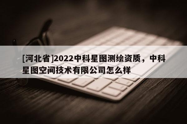 [河北省]2022中科星圖測繪資質(zhì)，中科星圖空間技術(shù)有限公司怎么樣