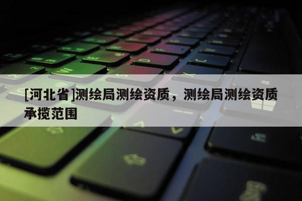 [河北省]測繪局測繪資質(zhì)，測繪局測繪資質(zhì)承攬范圍