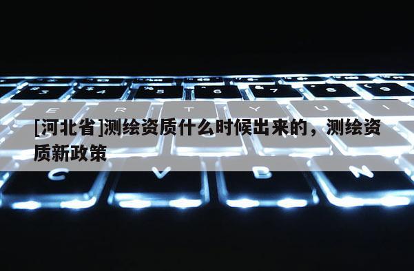 [河北省]測(cè)繪資質(zhì)什么時(shí)候出來(lái)的，測(cè)繪資質(zhì)新政策