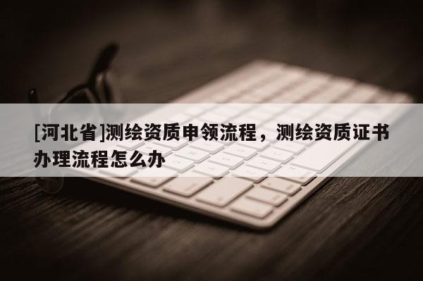 [河北省]測(cè)繪資質(zhì)申領(lǐng)流程，測(cè)繪資質(zhì)證書(shū)辦理流程怎么辦