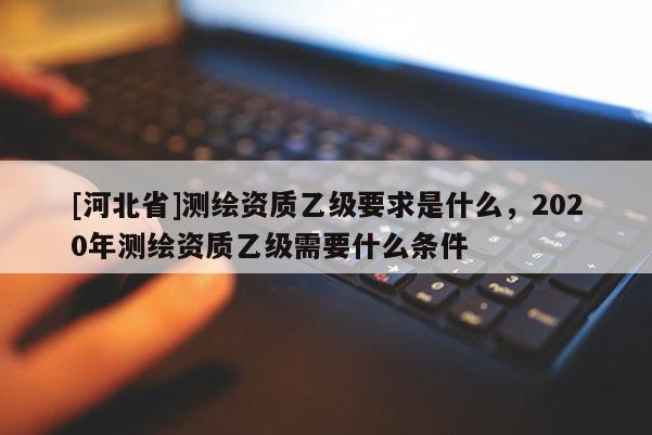 [河北省]測(cè)繪資質(zhì)乙級(jí)要求是什么，2020年測(cè)繪資質(zhì)乙級(jí)需要什么條件