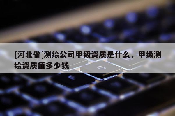 [河北省]測繪公司甲級資質是什么，甲級測繪資質值多少錢