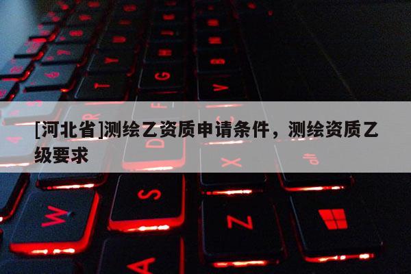 [河北省]測繪乙資質(zhì)申請條件，測繪資質(zhì)乙級要求