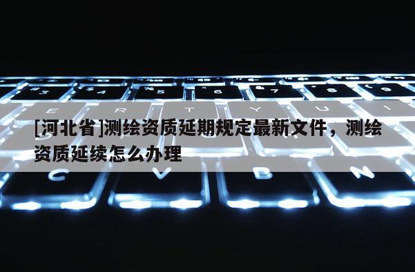 [河北省]測(cè)繪資質(zhì)延期規(guī)定最新文件，測(cè)繪資質(zhì)延續(xù)怎么辦理