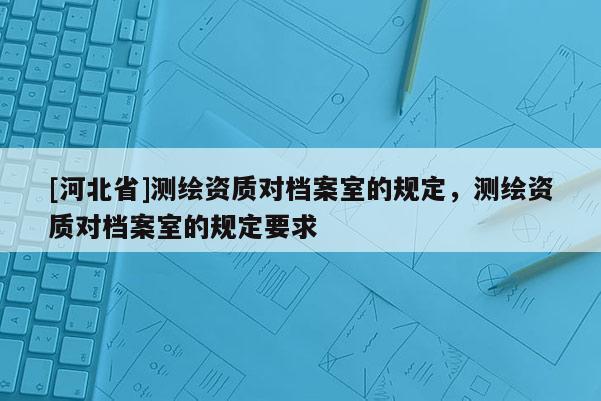 [河北省]測(cè)繪資質(zhì)對(duì)檔案室的規(guī)定，測(cè)繪資質(zhì)對(duì)檔案室的規(guī)定要求