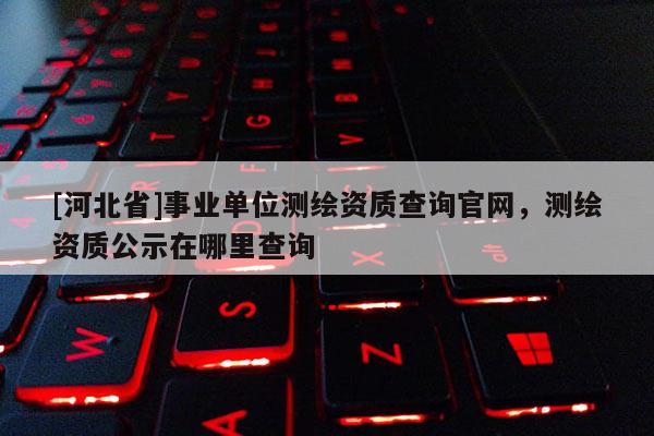 [河北省]事業(yè)單位測繪資質(zhì)查詢官網(wǎng)，測繪資質(zhì)公示在哪里查詢