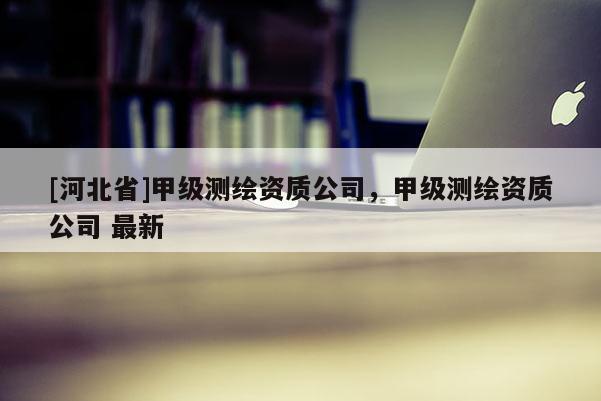 [河北省]甲級測繪資質(zhì)公司，甲級測繪資質(zhì)公司 最新