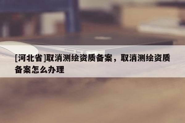 [河北省]取消測繪資質(zhì)備案，取消測繪資質(zhì)備案怎么辦理