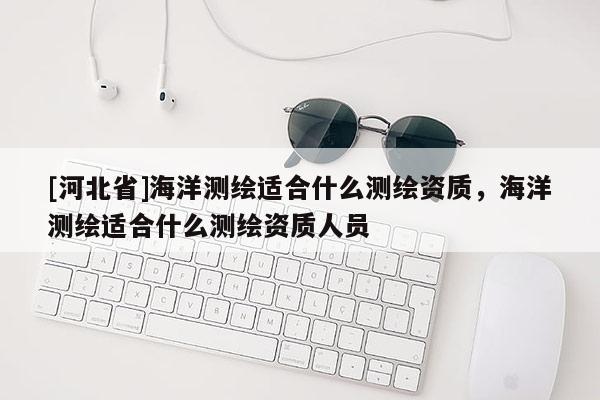 [河北省]海洋測繪適合什么測繪資質(zhì)，海洋測繪適合什么測繪資質(zhì)人員
