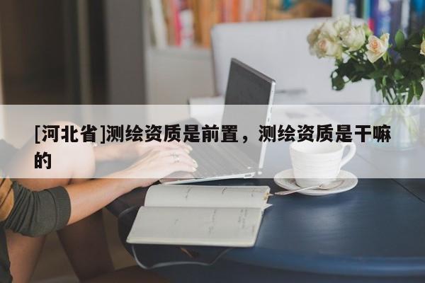 [河北省]測繪資質(zhì)是前置，測繪資質(zhì)是干嘛的