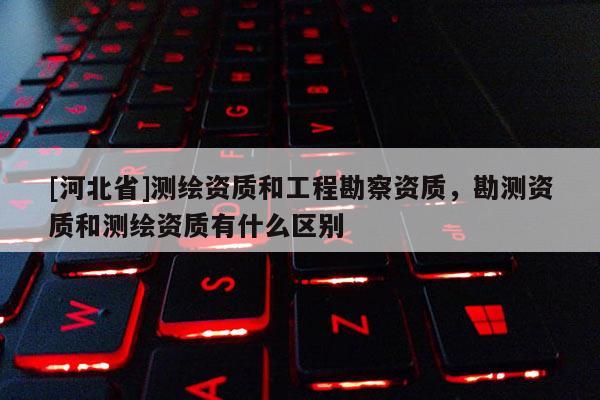 [河北省]測繪資質(zhì)和工程勘察資質(zhì)，勘測資質(zhì)和測繪資質(zhì)有什么區(qū)別