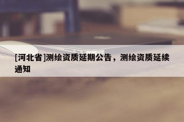 [河北省]測(cè)繪資質(zhì)延期公告，測(cè)繪資質(zhì)延續(xù)通知