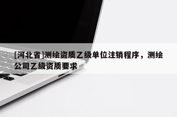 [河北省]測繪資質乙級單位注銷程序，測繪公司乙級資質要求