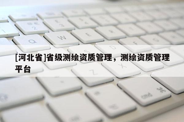 [河北省]省級(jí)測(cè)繪資質(zhì)管理，測(cè)繪資質(zhì)管理平臺(tái)