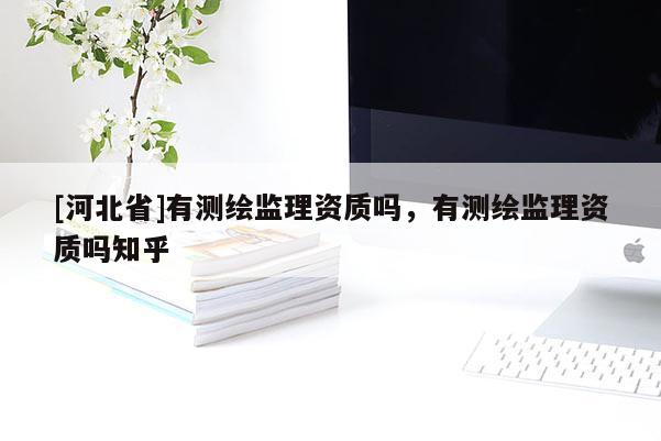 [河北省]有測(cè)繪監(jiān)理資質(zhì)嗎，有測(cè)繪監(jiān)理資質(zhì)嗎知乎
