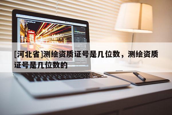 [河北省]測繪資質(zhì)證號是幾位數(shù)，測繪資質(zhì)證號是幾位數(shù)的