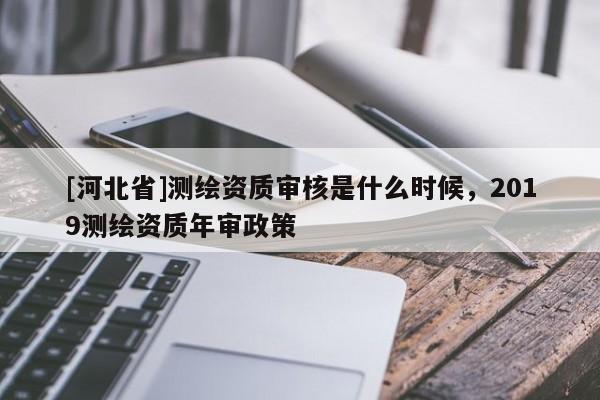 [河北省]測繪資質(zhì)審核是什么時候，2019測繪資質(zhì)年審政策