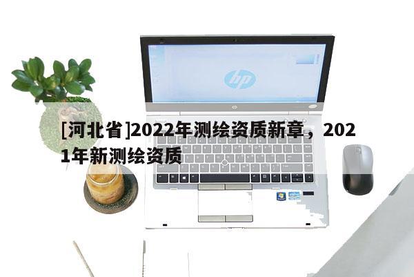 [河北省]2022年測繪資質(zhì)新章，2021年新測繪資質(zhì)