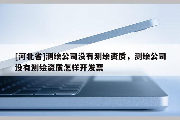 [河北省]測繪公司沒有測繪資質(zhì)，測繪公司沒有測繪資質(zhì)怎樣開發(fā)票