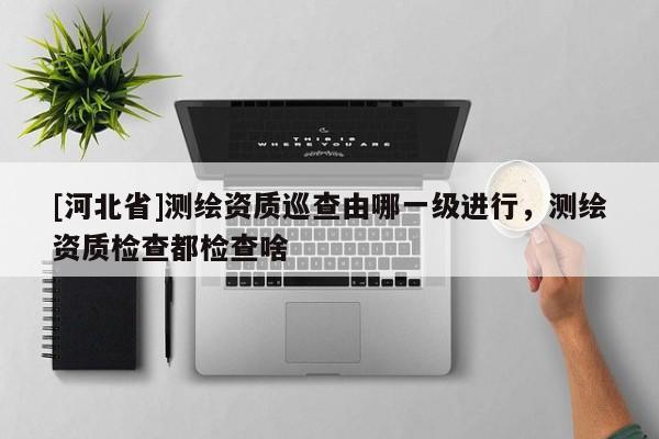 [河北省]測繪資質巡查由哪一級進行，測繪資質檢查都檢查啥