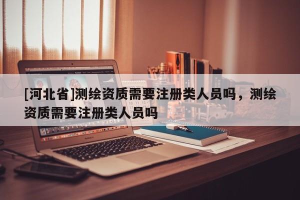 [河北省]測繪資質(zhì)需要注冊類人員嗎，測繪資質(zhì)需要注冊類人員嗎