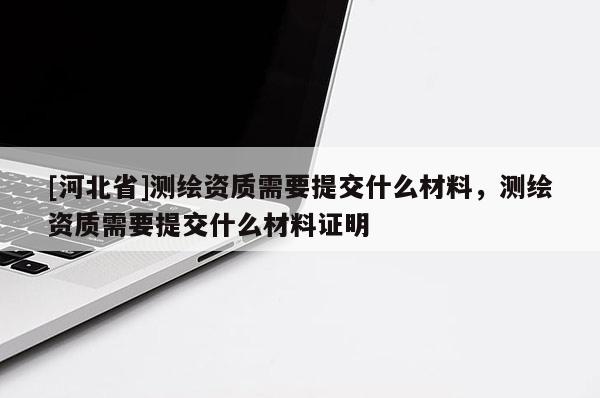 [河北省]測(cè)繪資質(zhì)需要提交什么材料，測(cè)繪資質(zhì)需要提交什么材料證明