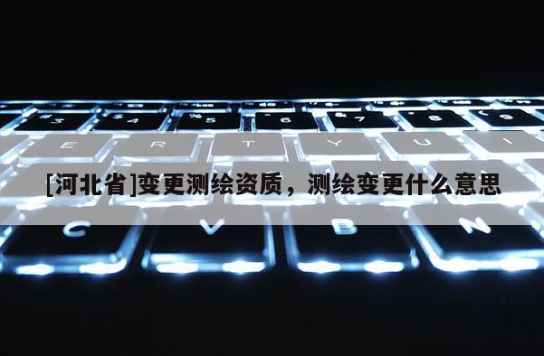 [河北省]變更測繪資質(zhì)，測繪變更什么意思