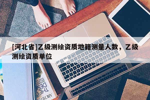 [河北省]乙級(jí)測(cè)繪資質(zhì)地籍測(cè)量人數(shù)，乙級(jí)測(cè)繪資質(zhì)單位