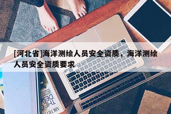 [河北省]海洋測繪人員安全資質(zhì)，海洋測繪人員安全資質(zhì)要求