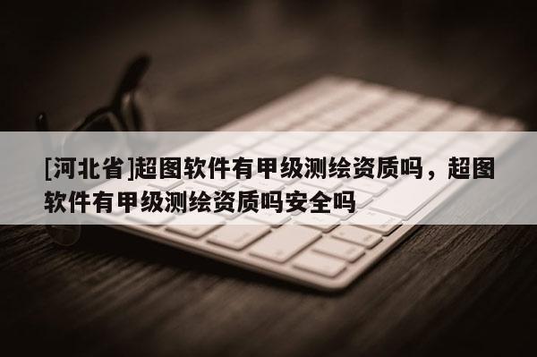 [河北省]超圖軟件有甲級(jí)測(cè)繪資質(zhì)嗎，超圖軟件有甲級(jí)測(cè)繪資質(zhì)嗎安全嗎