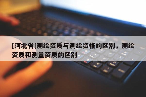 [河北省]測繪資質(zhì)與測繪資格的區(qū)別，測繪資質(zhì)和測量資質(zhì)的區(qū)別